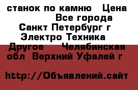 станок по камню › Цена ­ 29 000 - Все города, Санкт-Петербург г. Электро-Техника » Другое   . Челябинская обл.,Верхний Уфалей г.